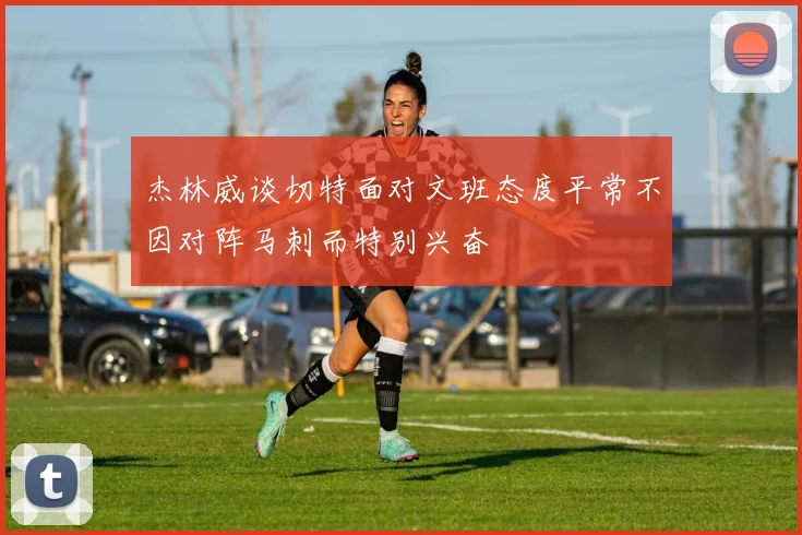 杰林威谈切特面对文班态度平常不因对阵马刺而特别兴奋