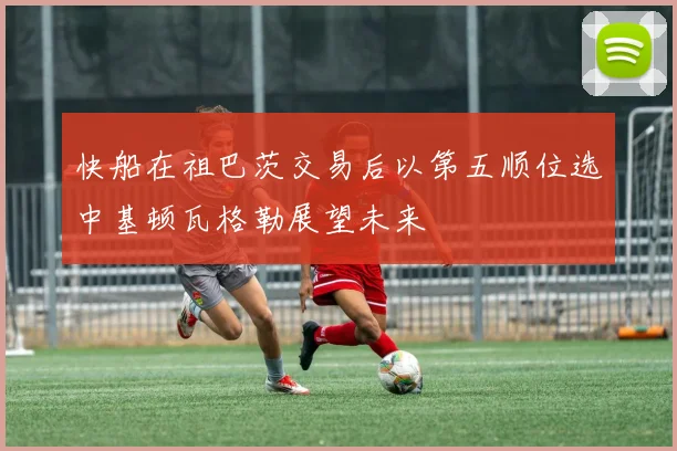 快船在祖巴茨交易后以第五顺位选中基顿瓦格勒展望未来