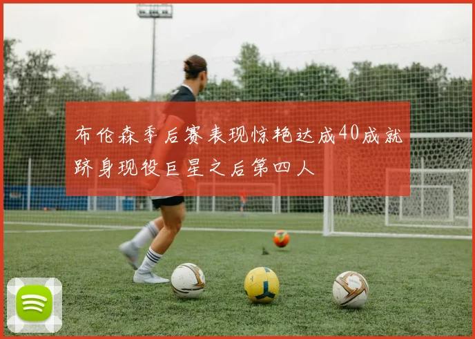 布伦森季后赛表现惊艳达成40成就跻身现役巨星之后第四人
