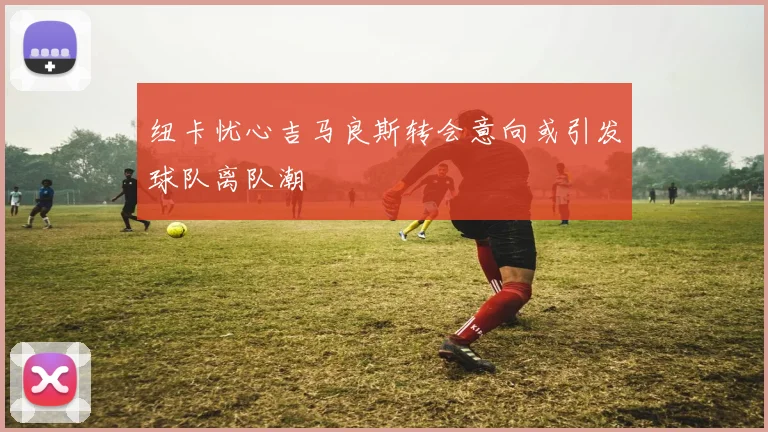 纽卡忧心吉马良斯转会意向或引发球队离队潮