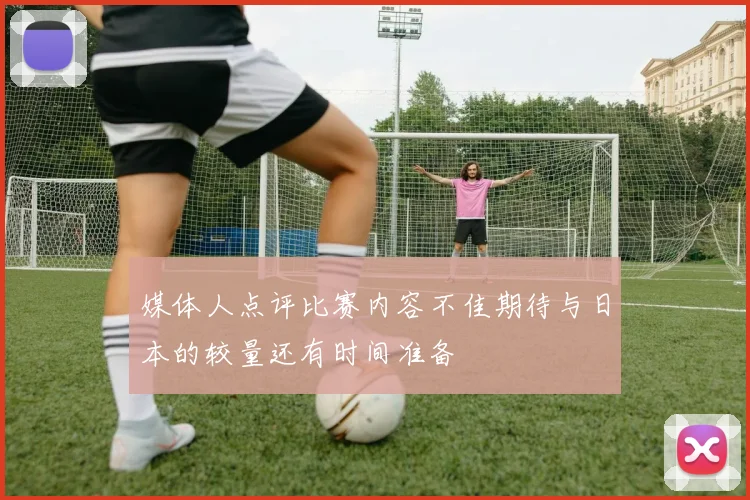 媒体人点评比赛内容不佳期待与日本的较量还有时间准备