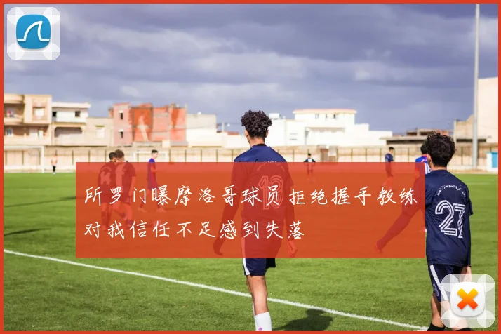 所罗门曝摩洛哥球员拒绝握手教练对我信任不足感到失落