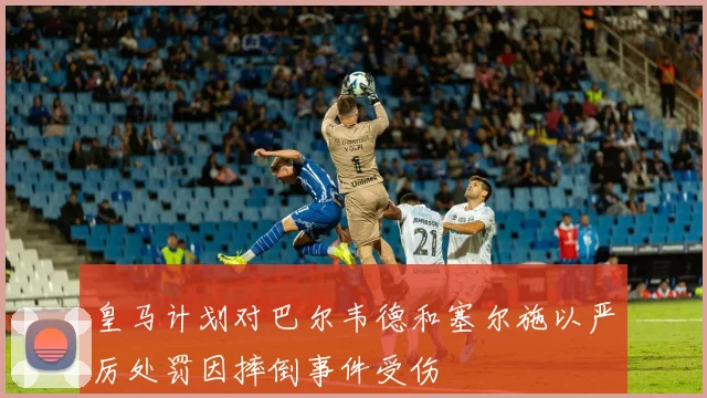 皇马计划对巴尔韦德和塞尔施以严厉处罚因摔倒事件受伤