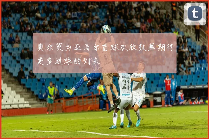 奥尔莫为亚马尔首球欢欣鼓舞期待更多进球的到来