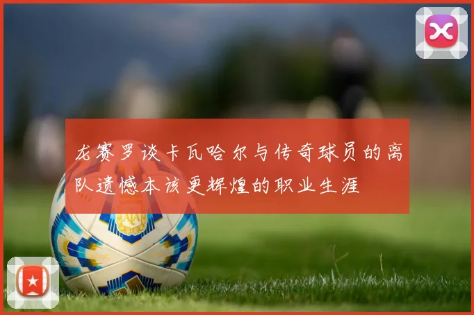 龙赛罗谈卡瓦哈尔与传奇球员的离队遗憾本该更辉煌的职业生涯