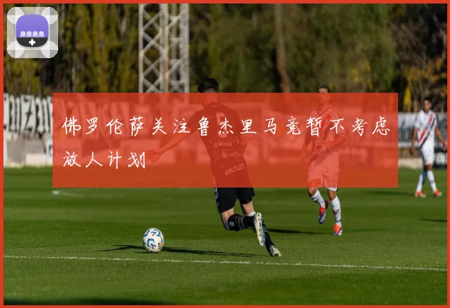 佛罗伦萨关注鲁杰里马竞暂不考虑放人计划
