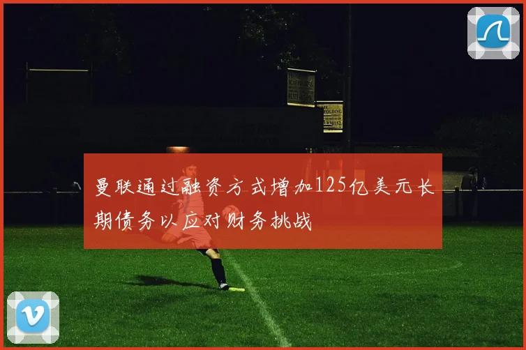 曼联通过融资方式增加125亿美元长期债务以应对财务挑战