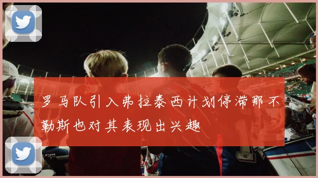 罗马队引入弗拉泰西计划停滞那不勒斯也对其表现出兴趣