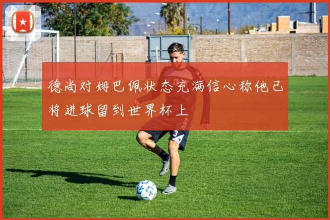德尚对姆巴佩状态充满信心称他已将进球留到世界杯上