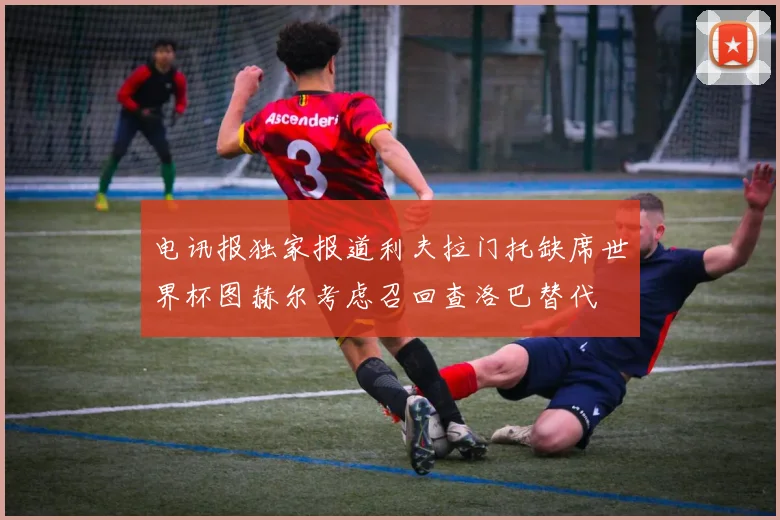 电讯报独家报道利夫拉门托缺席世界杯图赫尔考虑召回查洛巴替代
