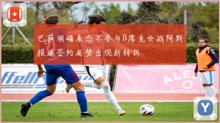 巴萨明确表态不参与B席竞价战阿斯报道签约局势出现新转折