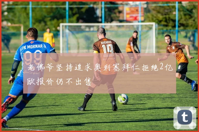 老佛爷坚持追求奥利塞拜仁拒绝2亿欧报价仍不出售